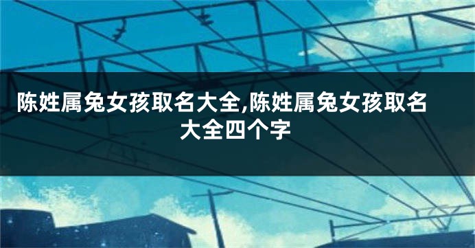 陈姓属兔女孩取名大全,陈姓属兔女孩取名大全四个字