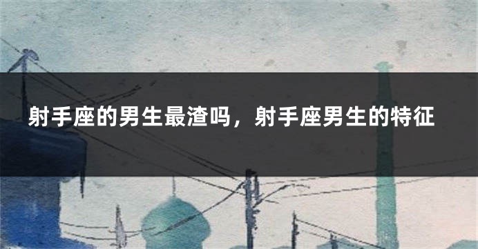 射手座的男生最渣吗，射手座男生的特征