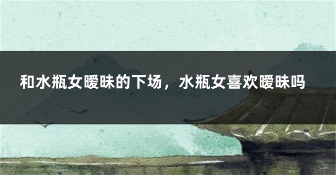 和水瓶女暧昧的下场，水瓶女喜欢暧昧吗