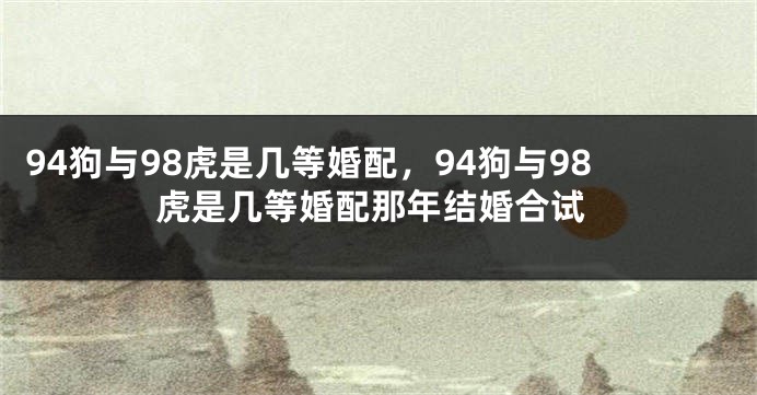 94狗与98虎是几等婚配，94狗与98虎是几等婚配那年结婚合试