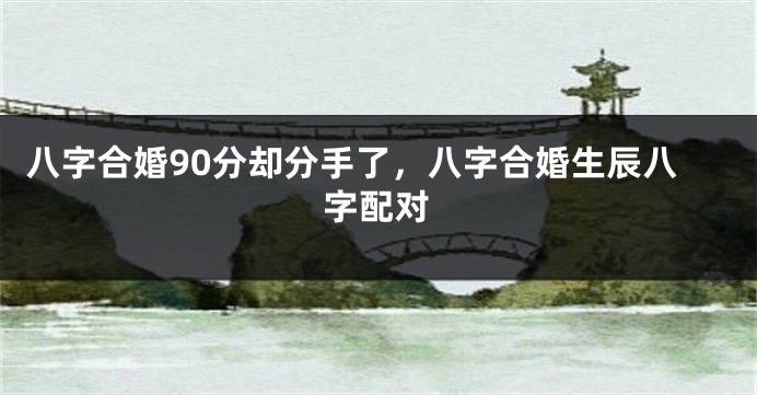 八字合婚90分却分手了，八字合婚生辰八字配对