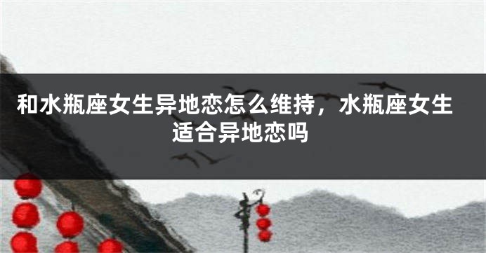 和水瓶座女生异地恋怎么维持，水瓶座女生适合异地恋吗