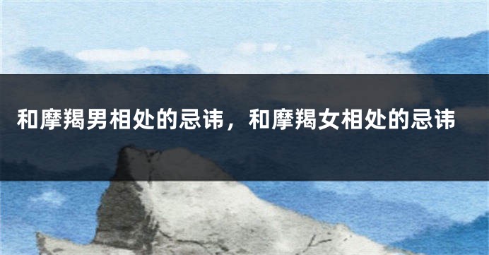 和摩羯男相处的忌讳，和摩羯女相处的忌讳