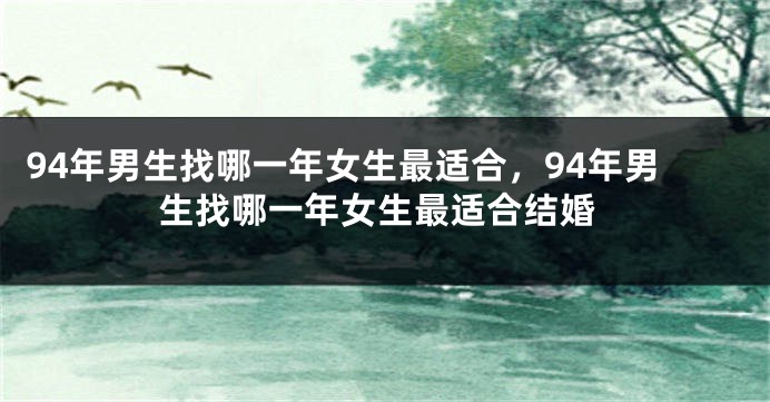 94年男生找哪一年女生最适合，94年男生找哪一年女生最适合结婚