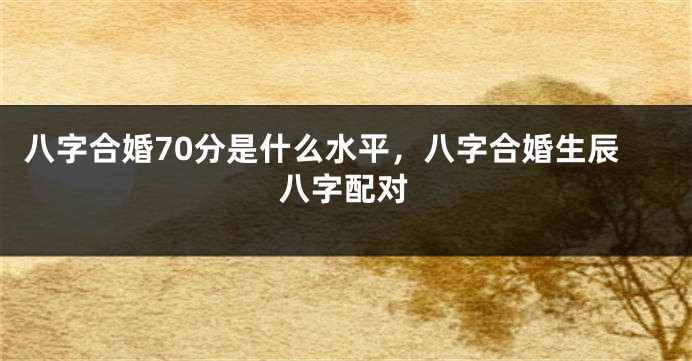 八字合婚70分是什么水平，八字合婚生辰八字配对