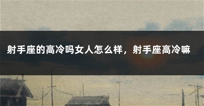 射手座的高冷吗女人怎么样，射手座高冷嘛