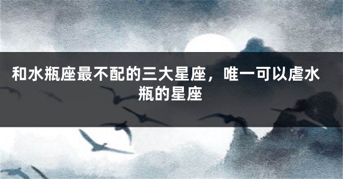 和水瓶座最不配的三大星座，唯一可以虐水瓶的星座
