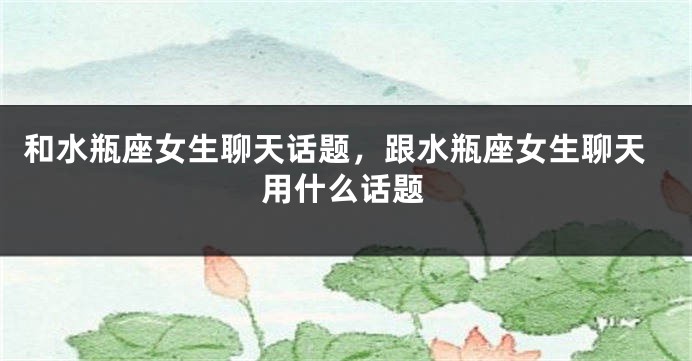 和水瓶座女生聊天话题，跟水瓶座女生聊天用什么话题
