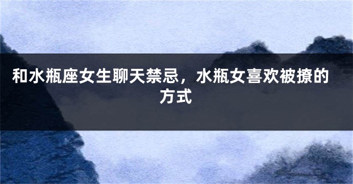 和水瓶座女生聊天禁忌，水瓶女喜欢被撩的方式