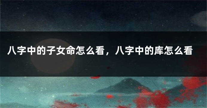 八字中的子女命怎么看，八字中的库怎么看