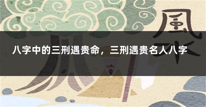八字中的三刑遇贵命，三刑遇贵名人八字