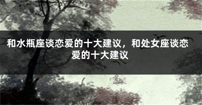 和水瓶座谈恋爱的十大建议，和处女座谈恋爱的十大建议