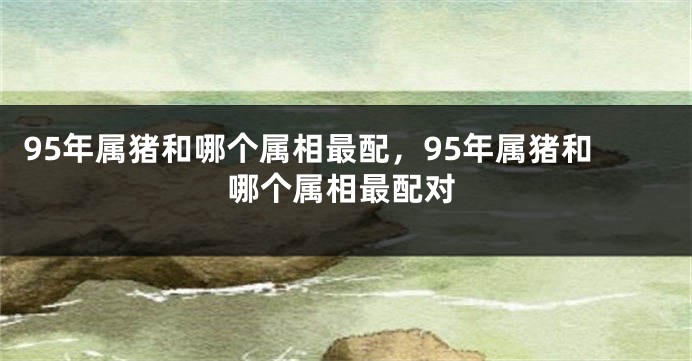 95年属猪和哪个属相最配，95年属猪和哪个属相最配对