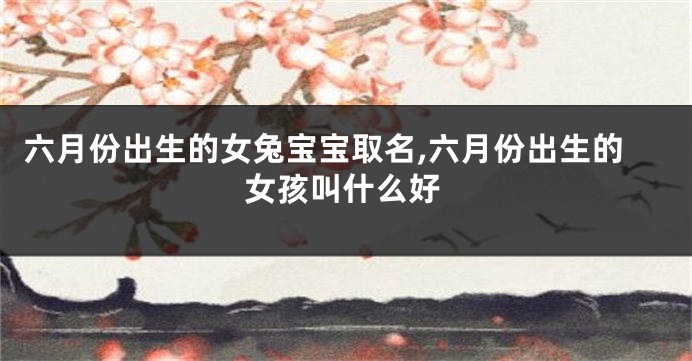 六月份出生的女兔宝宝取名,六月份出生的女孩叫什么好