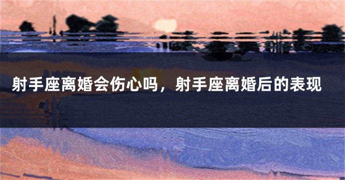 射手座离婚会伤心吗，射手座离婚后的表现