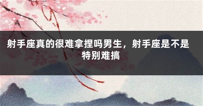 射手座真的很难拿捏吗男生，射手座是不是特别难搞