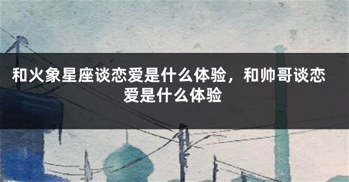 和火象星座谈恋爱是什么体验，和帅哥谈恋爱是什么体验