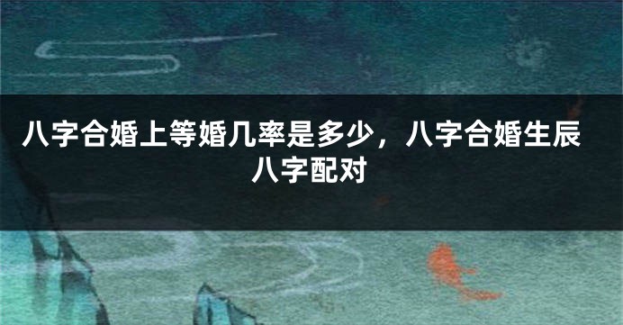 八字合婚上等婚几率是多少，八字合婚生辰八字配对