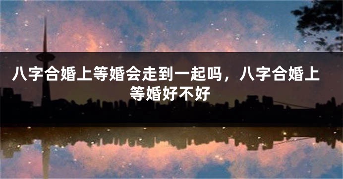 八字合婚上等婚会走到一起吗，八字合婚上等婚好不好
