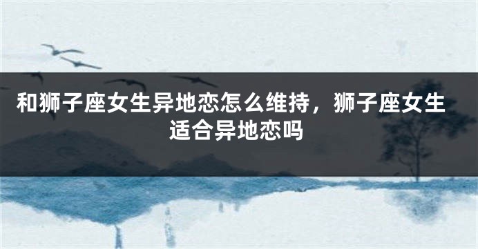 和狮子座女生异地恋怎么维持，狮子座女生适合异地恋吗