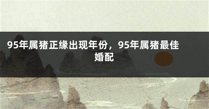 95年属猪正缘出现年份，95年属猪最佳婚配
