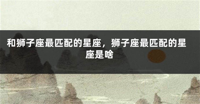 和狮子座最匹配的星座，狮子座最匹配的星座是啥