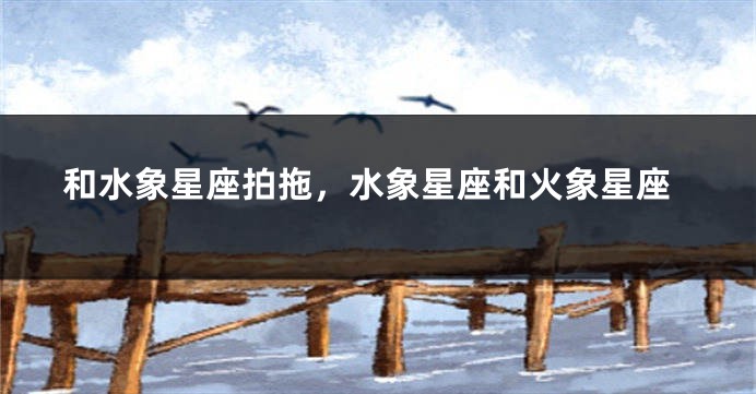 和水象星座拍拖，水象星座和火象星座