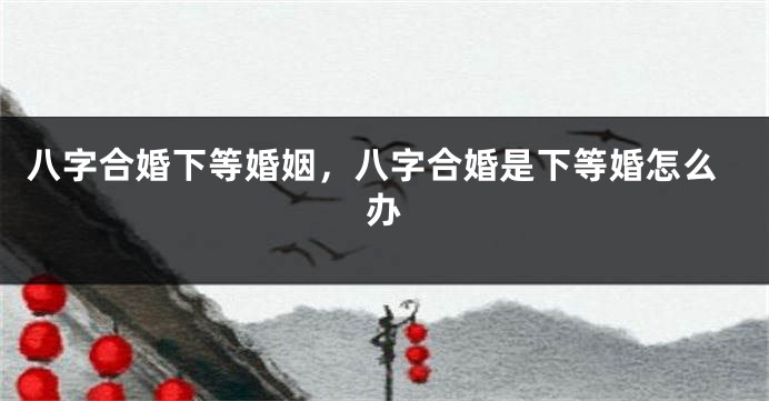 八字合婚下等婚姻，八字合婚是下等婚怎么办