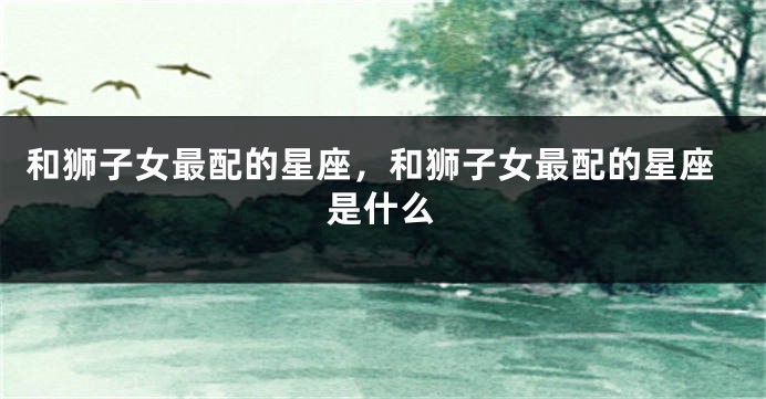 和狮子女最配的星座，和狮子女最配的星座是什么