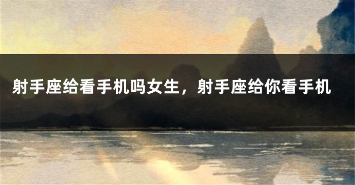 射手座给看手机吗女生，射手座给你看手机