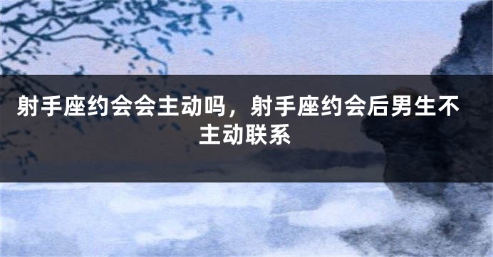 射手座约会会主动吗，射手座约会后男生不主动联系