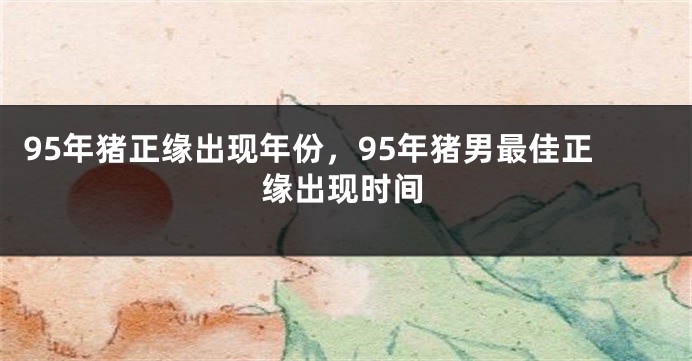 95年猪正缘出现年份，95年猪男最佳正缘出现时间