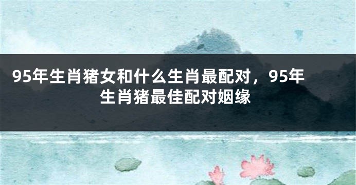 95年生肖猪女和什么生肖最配对，95年生肖猪最佳配对姻缘
