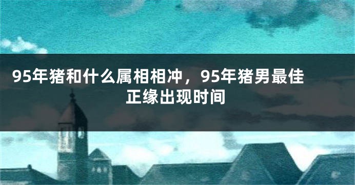 95年猪和什么属相相冲，95年猪男最佳正缘出现时间