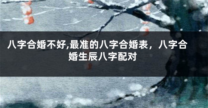 八字合婚不好,最准的八字合婚表，八字合婚生辰八字配对
