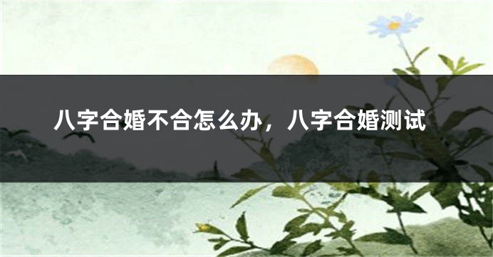八字合婚不合怎么办，八字合婚测试