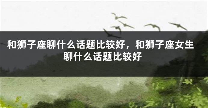 和狮子座聊什么话题比较好，和狮子座女生聊什么话题比较好