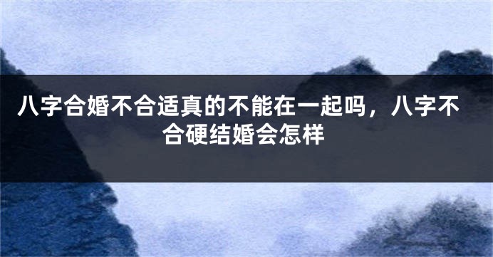 八字合婚不合适真的不能在一起吗，八字不合硬结婚会怎样