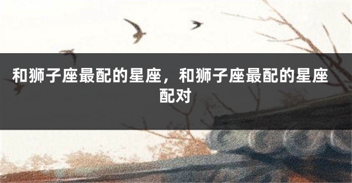 和狮子座最配的星座，和狮子座最配的星座配对