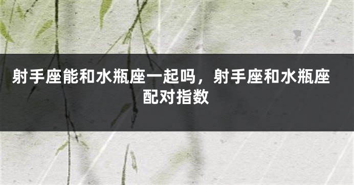射手座能和水瓶座一起吗，射手座和水瓶座配对指数