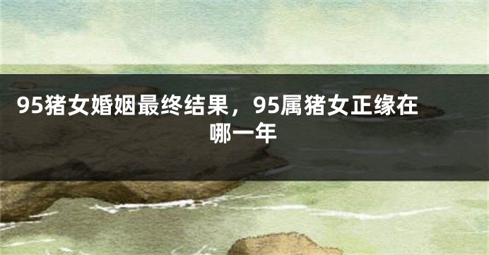 95猪女婚姻最终结果，95属猪女正缘在哪一年