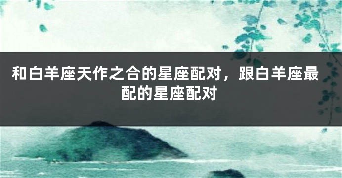 和白羊座天作之合的星座配对，跟白羊座最配的星座配对
