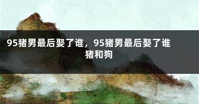 95猪男最后娶了谁，95猪男最后娶了谁猪和狗