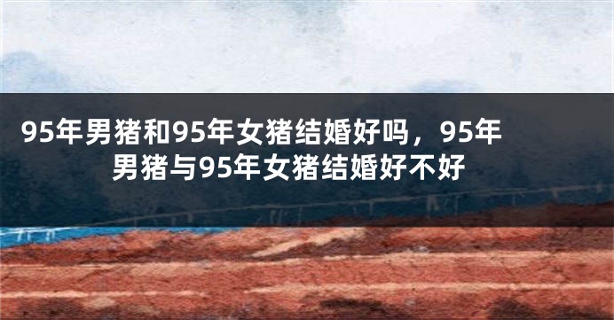 95年男猪和95年女猪结婚好吗，95年男猪与95年女猪结婚好不好