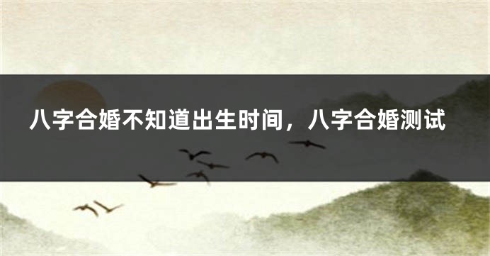 八字合婚不知道出生时间，八字合婚测试