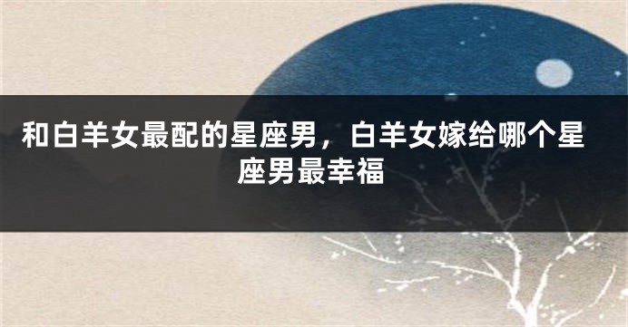 和白羊女最配的星座男，白羊女嫁给哪个星座男最幸福