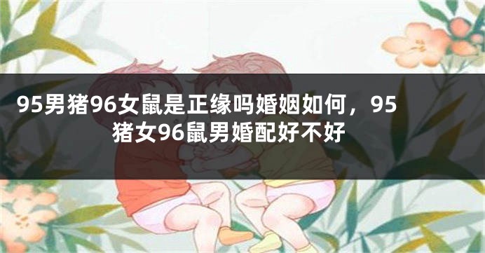 95男猪96女鼠是正缘吗婚姻如何，95猪女96鼠男婚配好不好