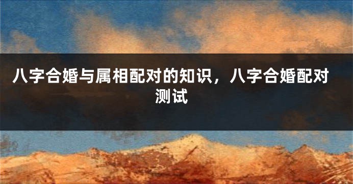 八字合婚与属相配对的知识，八字合婚配对 测试