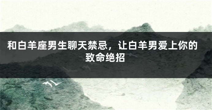 和白羊座男生聊天禁忌，让白羊男爱上你的致命绝招