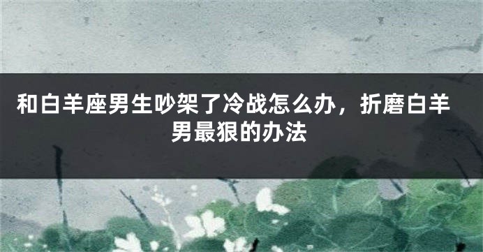 和白羊座男生吵架了冷战怎么办，折磨白羊男最狠的办法